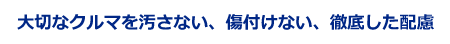 大切なクルマを汚さない、傷付けない、徹底した配慮