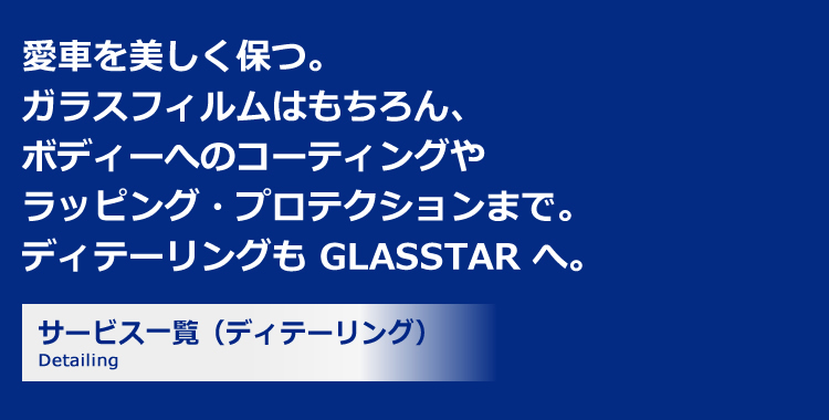 愛車を美しく保つ。ガラスフィルムはもちろん、ボディーへのコーティングやラッピング・プロテクションまで。ディテーリングも GLASSTAR へ。サービス一覧（ディテーリング）Trouble 自動車ガラス専門店のプロフェッショナルが対応 大切なクルマを汚さない、傷付けない、徹底した配慮 メーカー保証に加えで独自の補償制度もご用意 1年間の総施工件数 80,429件 GLASSTARの提携店舗数 10,355店舗 自動車ガラスの年間総販売枚数 22,071枚