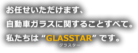 お任せいただけます。自動車ガラスに関することすべて。私たちは'GLASSTAR'です。