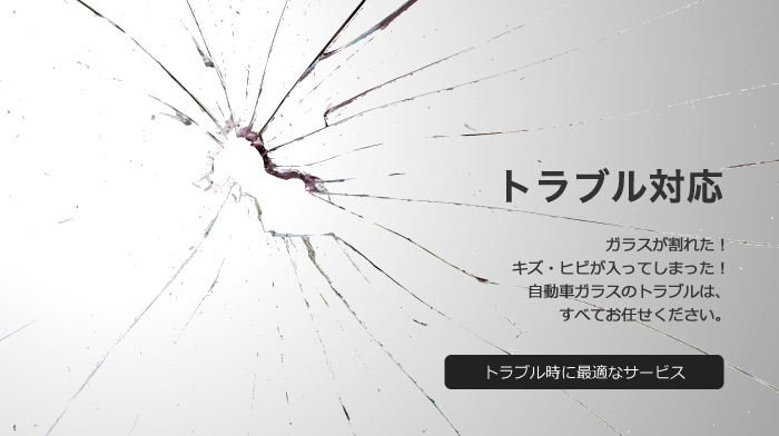 トラブル対応 ガラスが割れた！キズ・ヒビが入ってしまった！自動車ガラスのトラブルは、すべてお任せください。 トラブル時に最適なサービス