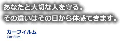 あなたと大切な人を守る。その違いはその日から体感できます。カーフィルム Car Film