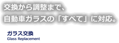 交換から調整まで自動車ガラスの「すべて」に対応。 ガラス交換 Glass Replacement