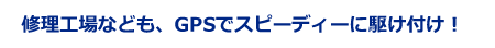 修理工場なども、GPSでスピーディーに駆け付け！