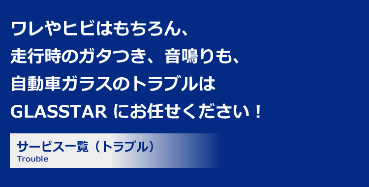 ワレやヒビはもちろん、走行時のガタつき、音鳴りも、自動車ガラスのトラブルは GLASSTAR にお任せください！サービス一覧（トラブル）Trouble 修理工場なども、GPSでスピーディーに駆け付け！自動車ガラス専門店のプロフェッショナルが対応ガラス交換は選べる豊富な在庫とラインナップメーカー保証に加えで独自の補償制度もご用意1年間の総施工件数 80,429件 GLASSTARの提携店舗数 10,355店舗 自動車ガラスの年間総販売枚数 22,071枚